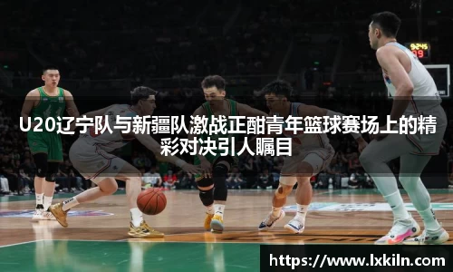 U20辽宁队与新疆队激战正酣青年篮球赛场上的精彩对决引人瞩目