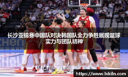 长沙亚锦赛中国队对决韩国队全力争胜展现篮球实力与团队精神