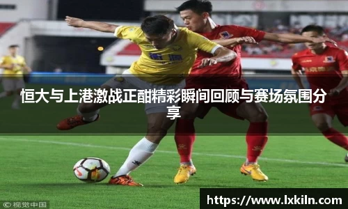 恒大与上港激战正酣精彩瞬间回顾与赛场氛围分享